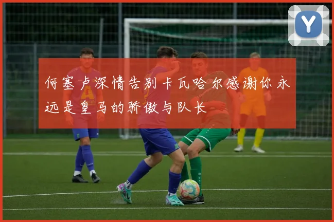 何塞卢深情告别卡瓦哈尔感谢你永远是皇马的骄傲与队长