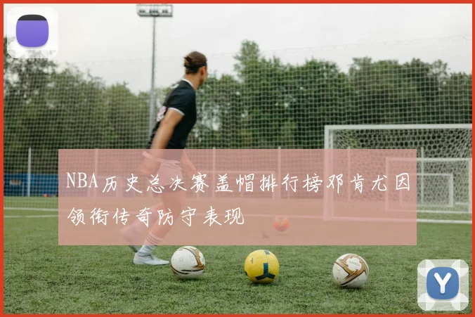 NBA历史总决赛盖帽排行榜邓肯尤因领衔传奇防守表现