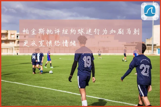 帕金斯批评纽约球迷行为加剧马刺更衣室愤怒情绪