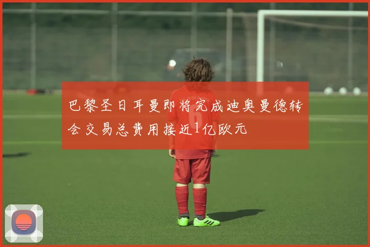 巴黎圣日耳曼即将完成迪奥曼德转会交易总费用接近1亿欧元