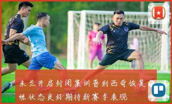 米兰开启封闭集训普利西奇恢复合练状态良好期待新赛季表现