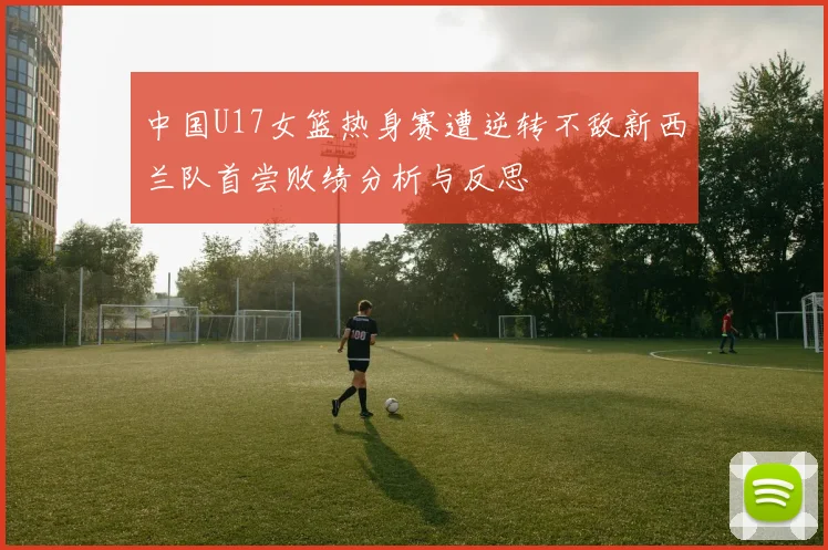 中国U17女篮热身赛遭逆转不敌新西兰队首尝败绩分析与反思