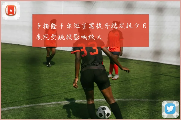 卡梅隆卡尔坦言需提升稳定性今日表现受跳投影响较大