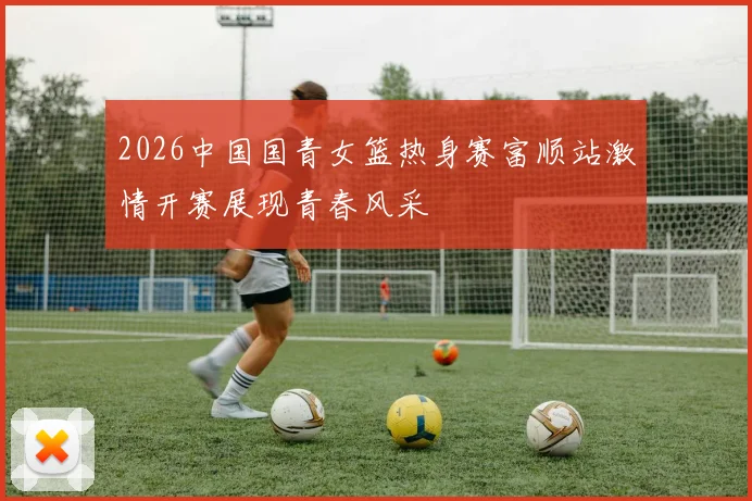 2026中国国青女篮热身赛富顺站激情开赛展现青春风采