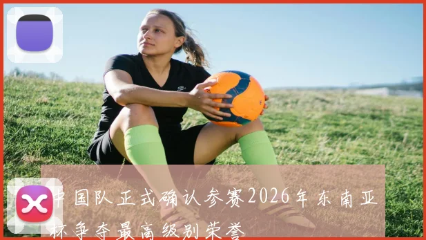 中国队正式确认参赛2026年东南亚杯争夺最高级别荣誉